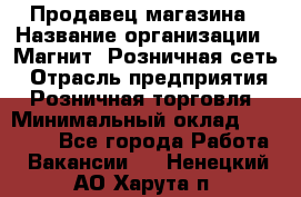 Продавец магазина › Название организации ­ Магнит, Розничная сеть › Отрасль предприятия ­ Розничная торговля › Минимальный оклад ­ 12 000 - Все города Работа » Вакансии   . Ненецкий АО,Харута п.